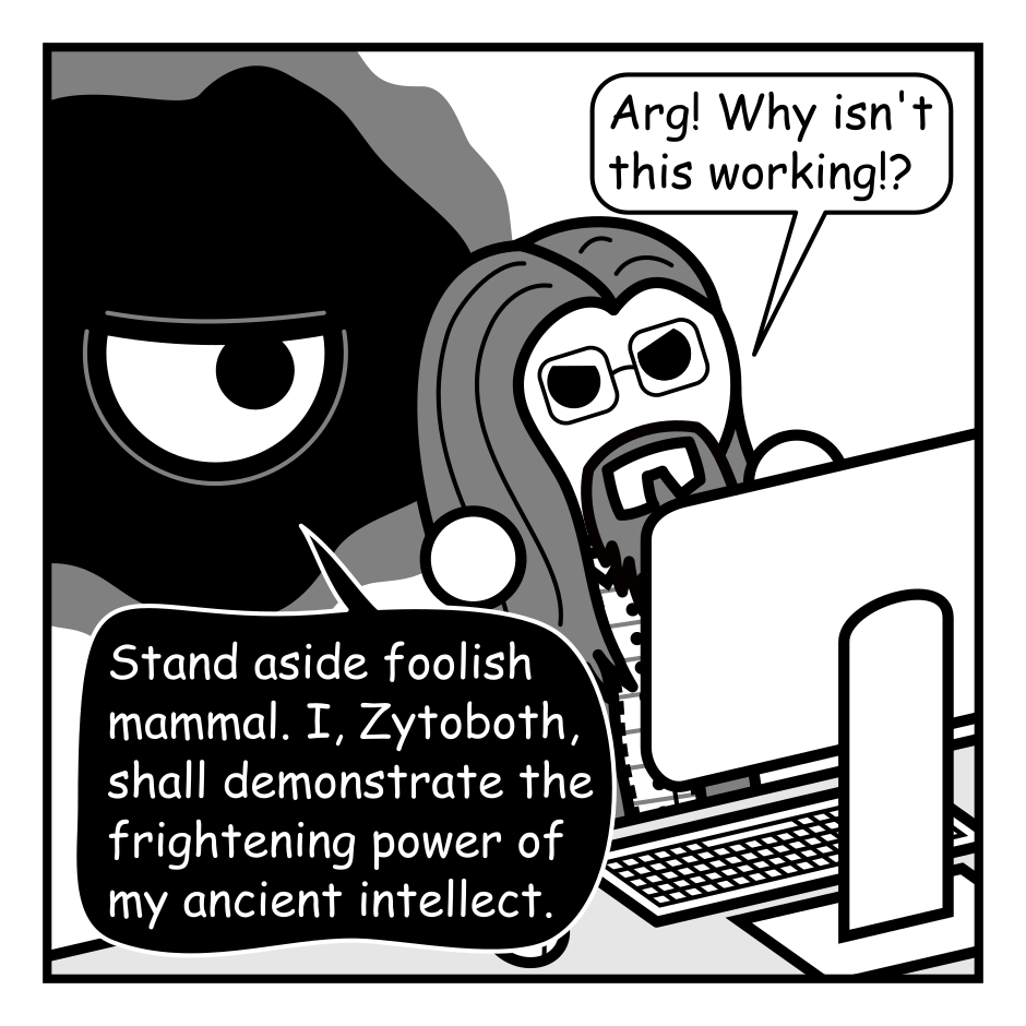 A 4 panel black, white, and grey comic featuring an amorphous cosmic horror, represented as a black blob with an eye in the middle (Zytoboth) and a man with long hair, a beard, and glasses (Programmer).
Panel 1.
Programmer is sitting at a computer with Zytoboth hovering behind him.
Programmer: Arg! Why isn't this working!?
Zytoboth: Stand aside foolish mammal. I, Zytoboth, shall demonstrate the frightening power of my ancient intellect.
Panel 2.
Zoom in on Zytoboth sitting at the computer, eye wide.
Zytoboth: THIS CANNOT BE!!! There is no sense to this code! No pattern! No logic! It is a fractal mess beyond comprehension!
Panel 3.
Zoom back out to Zytoboth, eye wide, and Programmer, looking pensive.
Zytoboth: What power greater than I could produce such horrors?
Panel 4.
Programmer: Oh, I created this mess two years ago in a sleep deprived haze.
Zytoboth, glaring: Your past self is a monster who haunts us all!